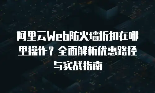 阿里云Web防火墙折扣在哪里操作？全面解析优惠路径与实战指南