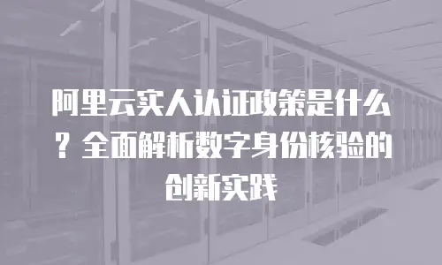 阿里云实人认证政策是什么？全面解析数字身份核验的创新实践