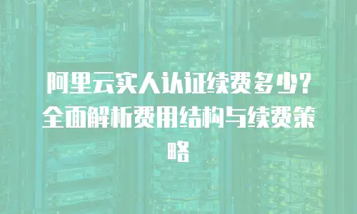 阿里云实人认证续费多少？全面解析费用结构与续费策略
