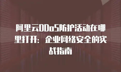 阿里云DDoS防护活动在哪里打开：企业网络安全的实战指南