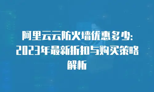 阿里云云防火墙优惠多少：2023年最新折扣与购买策略解析