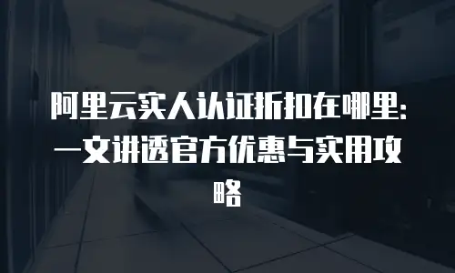 阿里云实人认证折扣在哪里：一文讲透官方优惠与实用攻略