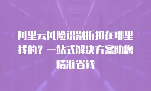 阿里云风险识别折扣在哪里找的？一站式解决方案助您精准省钱