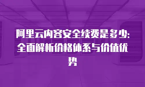 阿里云内容安全续费是多少：全面解析价格体系与价值优势