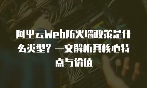 阿里云Web防火墙政策是什么类型？一文解析其核心特点与价值