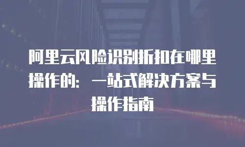 阿里云风险识别折扣在哪里操作的：一站式解决方案与操作指南