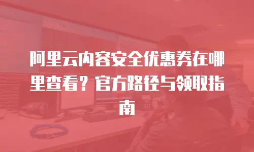 阿里云内容安全优惠券在哪里查看？官方路径与领取指南