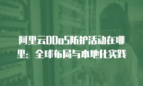 阿里云DDoS防护活动在哪里：全球布局与本地化实践