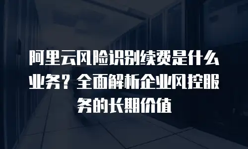 阿里云风险识别续费是什么业务？全面解析企业风控服务的长期价值