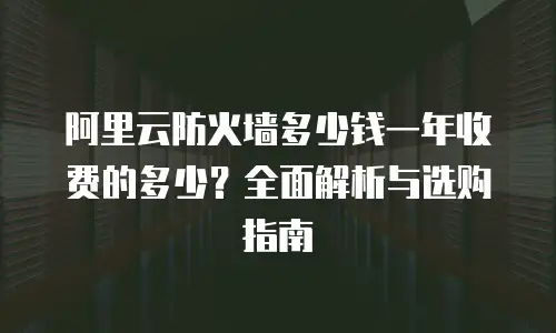 阿里云防火墙多少钱一年收费的多少？全面解析与选购指南