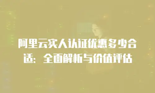 阿里云实人认证优惠多少合适：全面解析与价值评估
