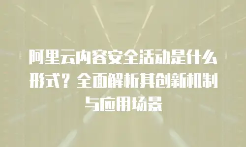 阿里云内容安全活动是什么形式？全面解析其创新机制与应用场景
