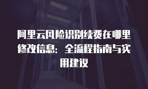 阿里云风险识别续费在哪里修改信息：全流程指南与实用建议