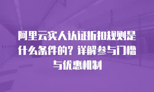 阿里云实人认证折扣规则是什么条件的？详解参与门槛与优惠机制