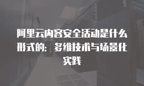 阿里云内容安全活动是什么形式的：多维技术与场景化实践