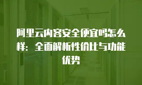 阿里云内容安全便宜吗怎么样：全面解析性价比与功能优势