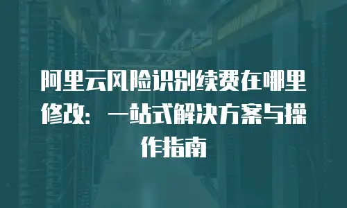 阿里云风险识别续费在哪里修改：一站式解决方案与操作指南