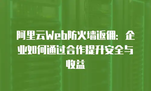 阿里云Web防火墙返佣：企业如何通过合作提升安全与收益