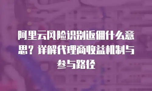 阿里云风险识别返佣什么意思？详解代理商收益机制与参与路径