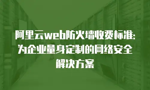 阿里云web防火墙收费标准：为企业量身定制的网络安全解决方案