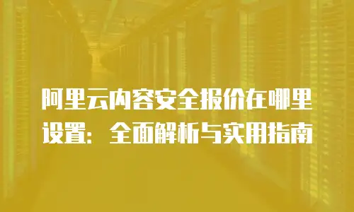 阿里云内容安全报价在哪里设置：全面解析与实用指南