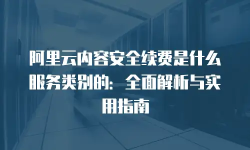 阿里云内容安全续费是什么服务类别的：全面解析与实用指南