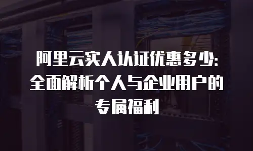 阿里云实人认证优惠多少：全面解析个人与企业用户的专属福利