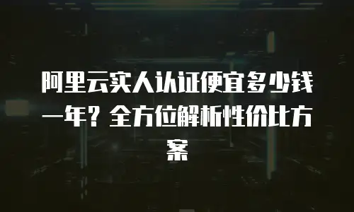 阿里云实人认证便宜多少钱一年？全方位解析性价比方案