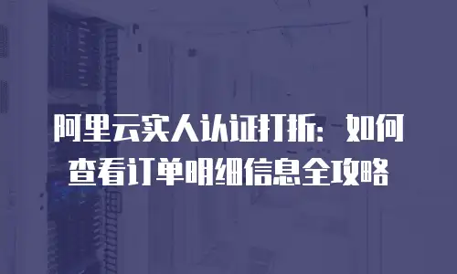 阿里云实人认证打折：如何查看订单明细信息全攻略