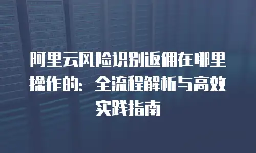 阿里云风险识别返佣在哪里操作的：全流程解析与高效实践指南