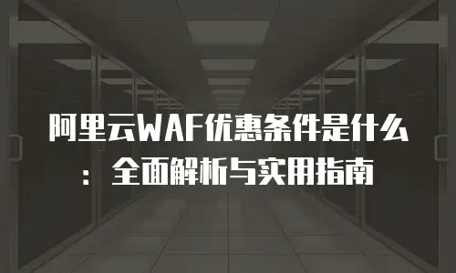 阿里云WAF优惠条件是什么：全面解析与实用指南