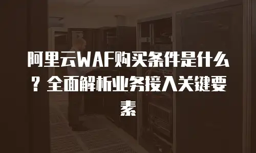 阿里云WAF购买条件是什么？全面解析业务接入关键要素