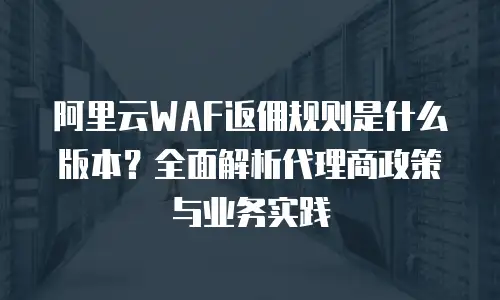 阿里云WAF返佣规则是什么版本？全面解析代理商政策与业务实践