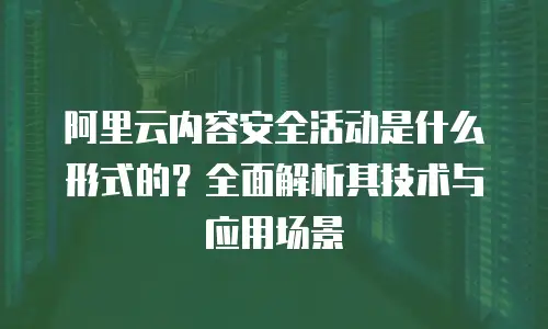 阿里云内容安全活动是什么形式的？全面解析其技术与应用场景