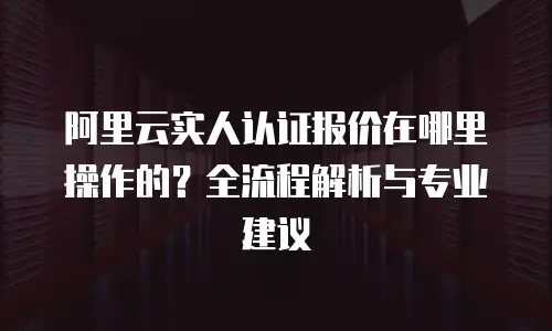 阿里云实人认证报价在哪里操作的？全流程解析与专业建议