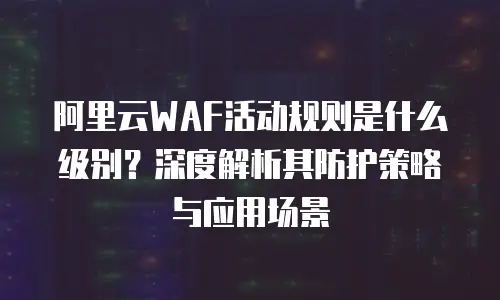 阿里云WAF活动规则是什么级别？深度解析其防护策略与应用场景