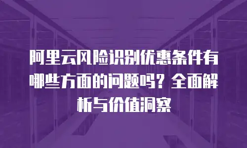 阿里云风险识别优惠条件有哪些方面的问题吗？全面解析与价值洞察