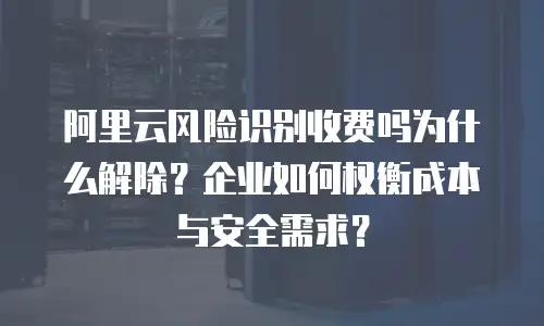 阿里云风险识别收费吗为什么解除？企业如何权衡成本与安全需求？