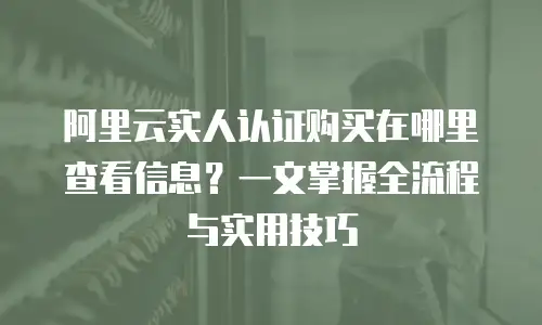 阿里云实人认证购买在哪里查看信息？一文掌握全流程与实用技巧