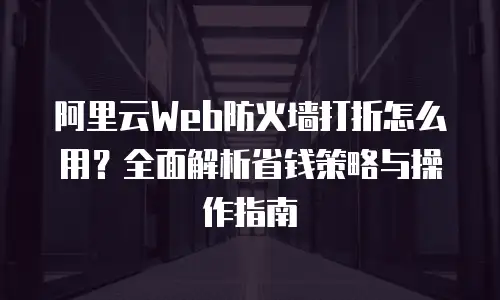 阿里云Web防火墙打折怎么用？全面解析省钱策略与操作指南