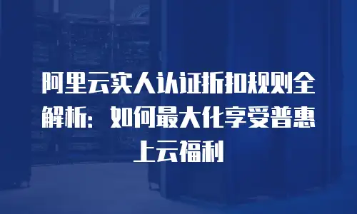 阿里云实人认证折扣规则全解析：如何最大化享受普惠上云福利