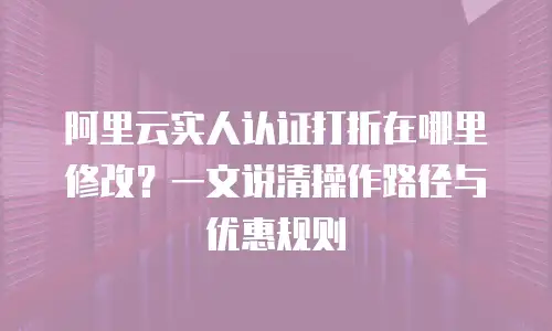 阿里云实人认证打折在哪里修改？一文说清操作路径与优惠规则