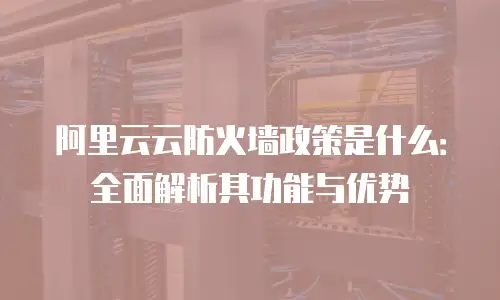 阿里云云防火墙政策是什么：全面解析其功能与优势