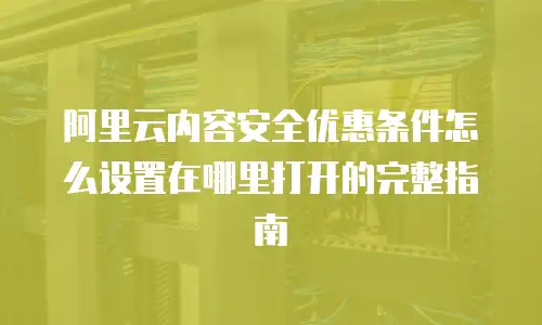 阿里云内容安全优惠条件怎么设置在哪里打开的完整指南