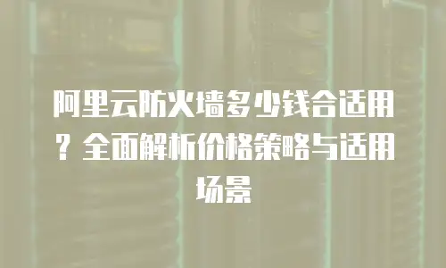 阿里云防火墙多少钱合适用？全面解析价格策略与适用场景