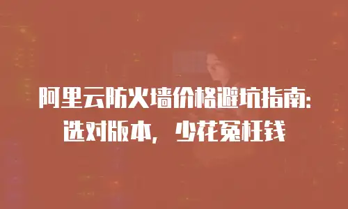 阿里云防火墙价格避坑指南：选对版本，少花冤枉钱