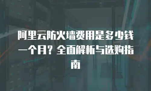 阿里云防火墙费用是多少钱一个月？全面解析与选购指南