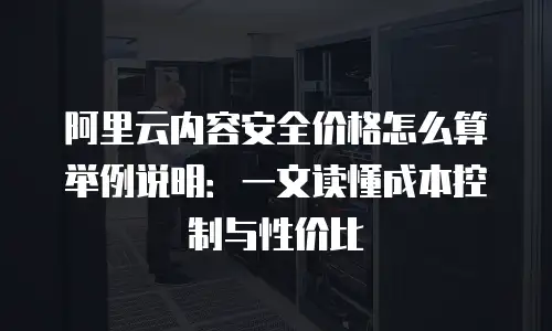 阿里云内容安全价格怎么算举例说明：一文读懂成本控制与性价比