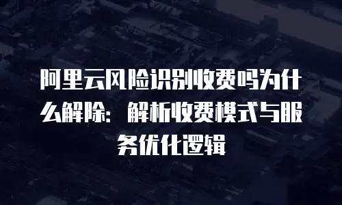 阿里云风险识别收费吗为什么解除：解析收费模式与服务优化逻辑