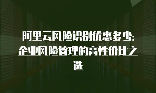 阿里云风险识别优惠多少：企业风险管理的高性价比之选